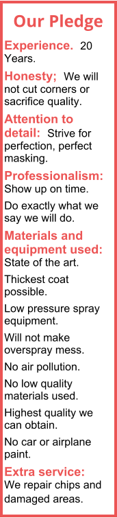 Experience.  20 Years. Honesty;  We will not cut corners or sacrifice quality. Attention to detail:  Strive for perfection, perfect masking. Professionalism:  Show up on time. Do exactly what we say we will do. Materials and equipment used:  State of the art.  Thickest coat possible. Low pressure spray equipment. Will not make overspray mess. No air pollution. No low quality materials used. Highest quality we can obtain. No car or airplane paint. Extra service:  We repair chips and damaged areas.  Our Pledge